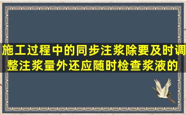 施工过程中的同步注浆,除要及时调整注浆量外,还应随时检查浆液的( )。