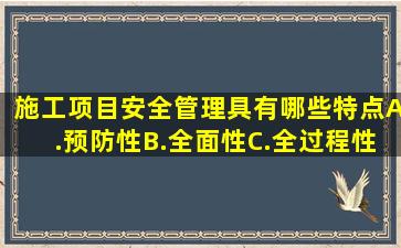 施工项目安全管理具有哪些特点(A.预防性B.全面性C.全过程性D