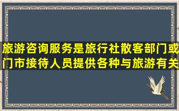 旅游咨询服务是旅行社散客部门或门市接待人员提供各种与旅游有关的...