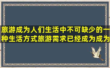 旅游成为人们生活中不可缺少的一种生活方式,旅游需求已经成为(),成为...