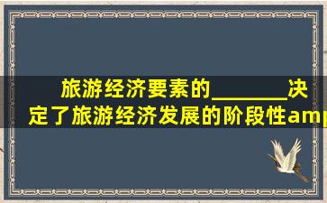 旅游经济要素的_______决定了旅游经济发展的阶段性。 