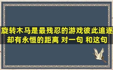 旋转木马是最残忍的游戏,彼此追逐却有永恒的距离 对一句 和这句话...