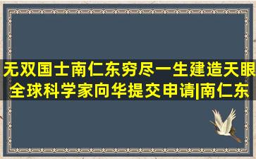 无双国士南仁东,穷尽一生建造天眼,全球科学家向华提交申请|南仁东|天文...