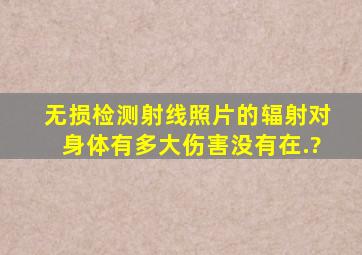 无损检测射线照片的辐射对身体有多大伤害(没有在.?