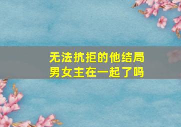 无法抗拒的他结局男女主在一起了吗