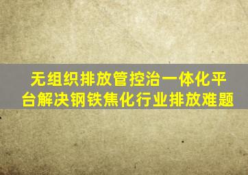 无组织排放管控治一体化平台,解决钢铁、焦化行业排放难题