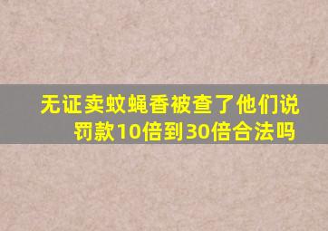 无证卖蚊蝇香被查了他们说罚款10倍到30倍。合法吗(