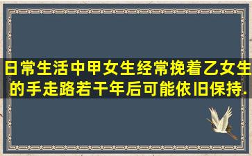 日常生活中,甲女生经常挽着乙女生的手走路,若干年后可能依旧保持...