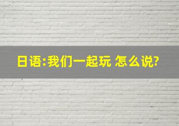 日语:我们一起玩 怎么说?