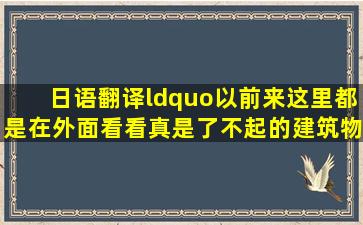 日语翻译,“以前来这里都是在外面看看,真是了不起的建筑物”