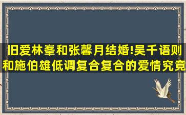 旧爱林峯和张馨月结婚!吴千语则和施伯雄低调复合,复合的爱情究竟能...