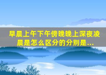 早晨、上午、下午、傍晚、晚上、深夜、凌晨是怎么区分的,分别是...