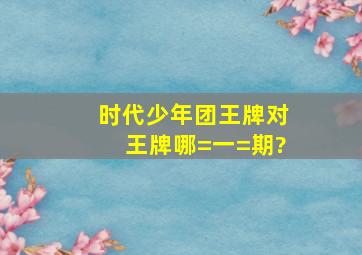 时代少年团《王牌对王牌》哪=一=期?