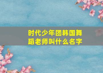 时代少年团韩国舞蹈老师叫什么名字