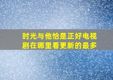 时光与他恰是正好电视剧在哪里看更新的最多