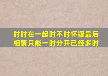 时时在一起,时不时怀疑,最后相聚只能一时,分开已经多时