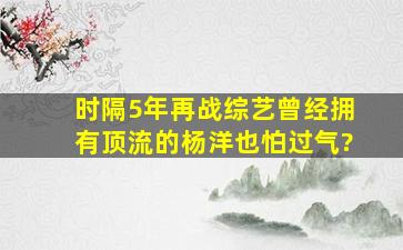 时隔5年再战综艺,曾经拥有顶流的杨洋也怕过气?