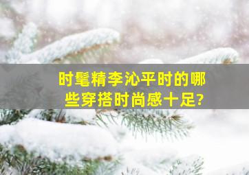 时髦精李沁平时的哪些穿搭时尚感十足?