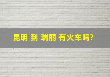 昆明 到 瑞丽 有火车吗?