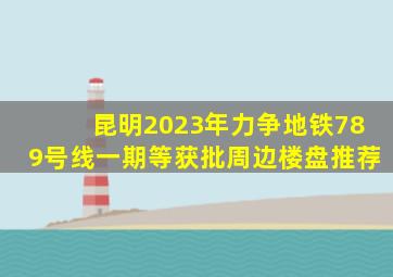 昆明2023年力争地铁7、8、9号线一期等获批,周边楼盘推荐