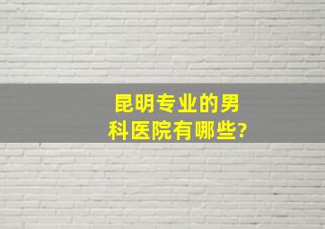 昆明专业的男科医院有哪些?