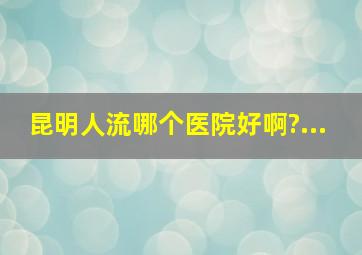 昆明人流哪个医院好啊?...