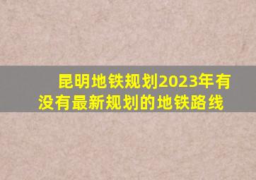 昆明地铁规划2023年有没有最新规划的地铁路线 