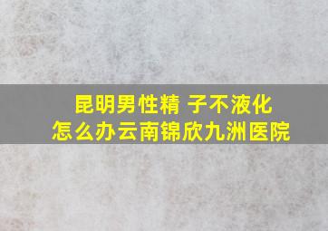 昆明男性精 子不液化怎么办云南锦欣九洲医院