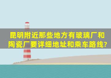 昆明附近那些地方有玻璃厂和陶瓷厂,要详细地址和乘车路线?