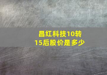 昌红科技10转15后股价是多少