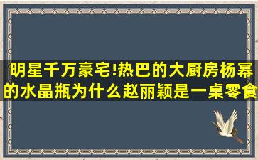 明星千万豪宅!热巴的大厨房,杨幂的水晶瓶,为什么赵丽颖是一桌零食?