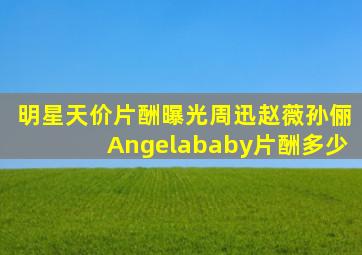 明星天价片酬曝光周迅赵薇孙俪Angelababy片酬多少