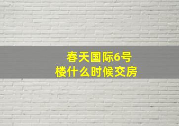 春天国际6号楼什么时候交房(