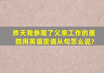 昨天我参观了父亲工作的医院用英语定语从句怎么说?