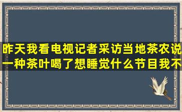 昨天我看电视,记者采访当地茶农说一种茶叶喝了想睡觉,什么节目我不...