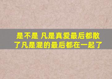 是不是、、、 凡是真爱最后都散了 、、 凡是混的最后都在一起了