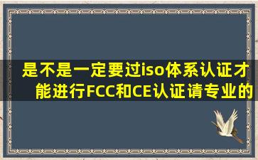 是不是一定要过iso体系认证才能进行FCC和CE认证请专业的回答。