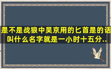 是不是战狼中吴京用的匕首,是的话叫什么名字。就是一小时十五分...