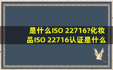 是什么ISO 22716?化妆品ISO 22716认证是什么?