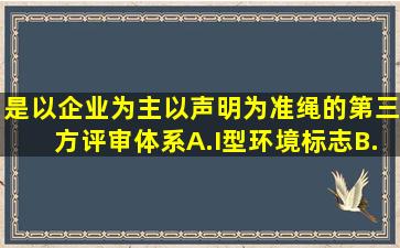 是以企业为主、以声明为准绳的第三方评审体系。A.I型环境标志B.Ⅱ型...