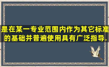 是在某一专业范围内作为其它标准的基础并普遍使用具有广泛指导...