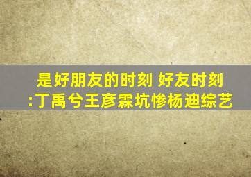 是好朋友的时刻 好友时刻:丁禹兮王彦霖坑惨杨迪综艺