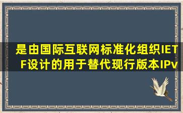 是由国际互联网标准化组织IETF设计的用于替代现行版本IPv4的下