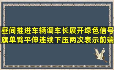 昼间推进车辆,调车长展开绿色信号旗单臂平伸连续下压两次,表示前端...