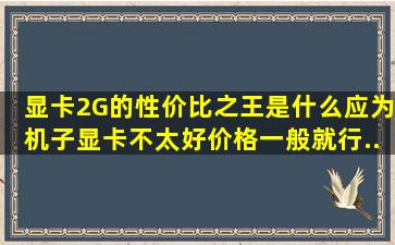 显卡2G的性价比之王是什么。应为机子显卡不太好。价格一般就行。...