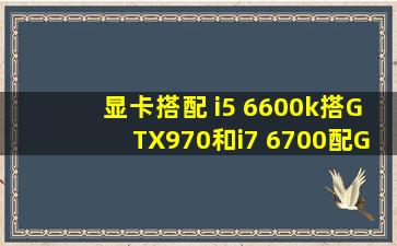 显卡搭配 i5 6600k搭GTX970和i7 6700配GTX970相比,差多少 i5是超频...