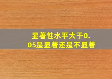 显著性水平大于0.05是显著还是不显著(