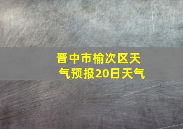 晋中市榆次区天气预报20日天气