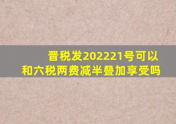 晋税发202221号可以和六税两费减半叠加享受吗