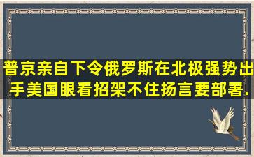 普京亲自下令,俄罗斯在北极强势出手,美国眼看招架不住扬言要部署...